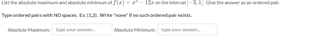 List the absolute maximum and absolute minimum of f(x) = x³ - 12x on the interval [-3, 1]. Give the answer as an ordered pair.
Type ordered pairs with NO spaces. Ex: (1,2). Write "none" if no such ordered pair exists.
Absolute Maximum:
type your answer...
Absolute Minimum:
type your answer...