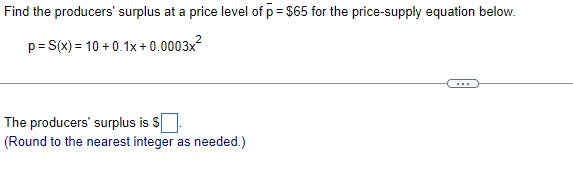 Find the producers' surplus at a price level of p = $65 for the price-supply equation below.
p= S(x) = 10 + 0.1x+0.0003x?
The producers' surplus is S
(Round to the nearest integer as needed.)

