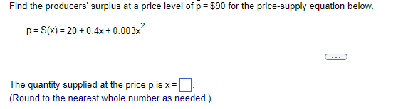 Find the producers' surplus at a price level of p = $90 for the price-supply equation below.
%3D
p= S(x) = 20 + 0.4x + 0.003x?
...
The quantity supplied at the price p is x =
(Round to the nearest whole number as needed.)
