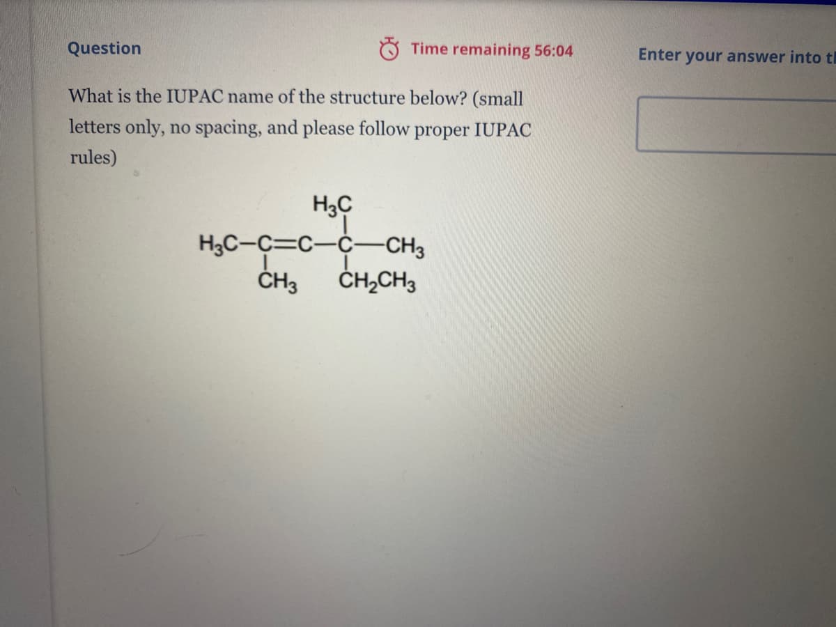 Question
O Time remaining 56:04
Enter
your answer into th
What is the IUPAC name of the structure below? (small
letters only, no spacing, and please follow proper IUPAC
rules)
Hop
H3C-C=C-C--CH3
ČH3
H3C
ČH,CH3

