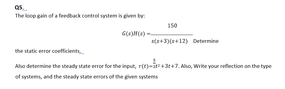 Q5.
The loop gain of a feedback control system is given by:
150
G(s)H(s) =.
s(s+3)(s+12) Determine
the static error coefficients.
Also determine the steady state error for the input, r(t)=2t²+3t+7. Also, Write your reflection on the type
of systems, and the steady state errors of the given systems
