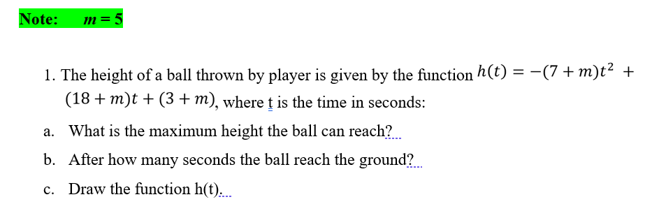 Note:
m = 5
1. The height of a ball thrown by player is given by the function h(t) = -(7 + m)t² +
(18 + m)t + (3 + m), wheret is the time in seconds:
%3D
a. What is the maximum height the ball can reach?
b. After how many seconds the ball reach the ground?
c. Draw the function h(t).
