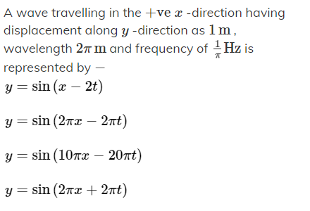 A wave travelling in the +ve a -direction having
displacement along y -direction as 1 m,
wavelength 27 m and frequency of Hz is
represented by –
y = sin (x – 2t)
y = sin (2rx – 2nt)
y = sin (10rx – 20nt)
y = sin (2rx + 2nt)
