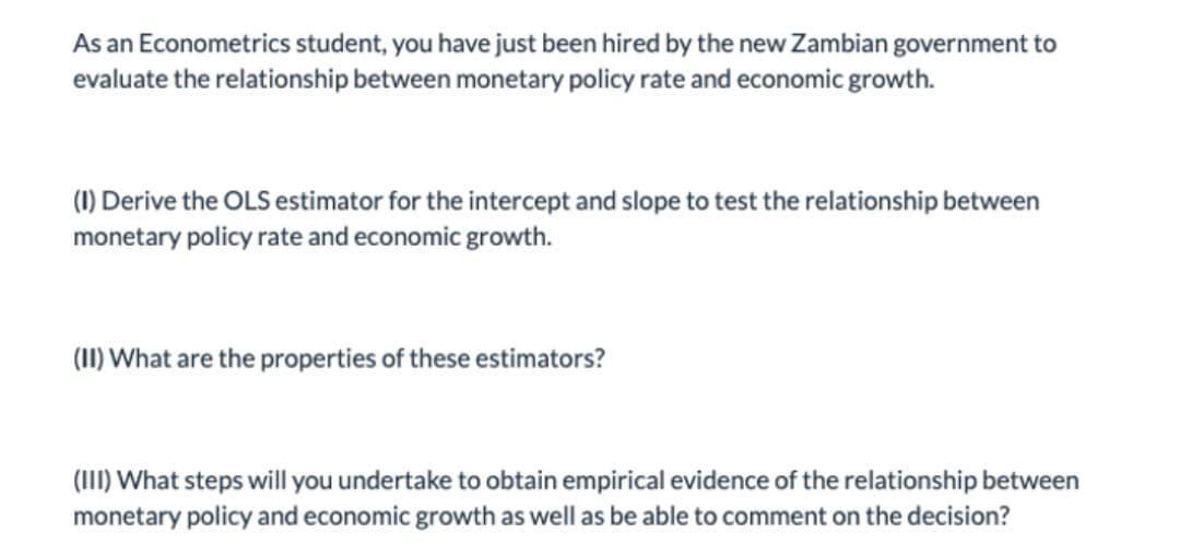 As an Econometrics student, you have just been hired by the new Zambian government to
evaluate the relationship between monetary policy rate and economic growth.
(1) Derive the OLS estimator for the intercept and slope to test the relationship between
monetary policy rate and economic growth.
(1I) What are the properties of these estimators?
(III) What steps will you undertake to obtain empirical evidence of the relationship between
monetary policy and economic growth as well as be able to comment on the decision?
