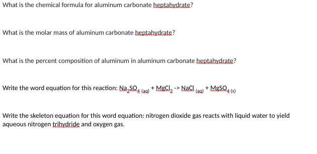 What is the chemical formula for aluminum carbonate heptahydrate?
What is the molar mass of aluminum carbonate heptahydrate?
What is the percent composition of aluminum in aluminum carbonate heptahydrate?
Write the word equation for this reaction: Na₂SO4 (aq) + MgCl₂-NaCl(aq) + MgSO4(s)
Write the skeleton equation for this word equation: nitrogen dioxide gas reacts with liquid water to yield
aqueous nitrogen trihydride and oxygen gas.