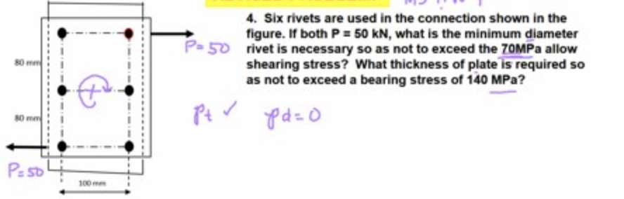 4. Six rivets are used in the connection shown in the
figure. If both P= 50 kN, what is the minimum diameter
P- 50 rivet is necessary so as not to exceed the 70MPA allow
shearing stress? What thickness of plate is required so
as not to exceed a bearing stress of 140 MPa?
80 mm
80 mm
Ps so
100 mm
