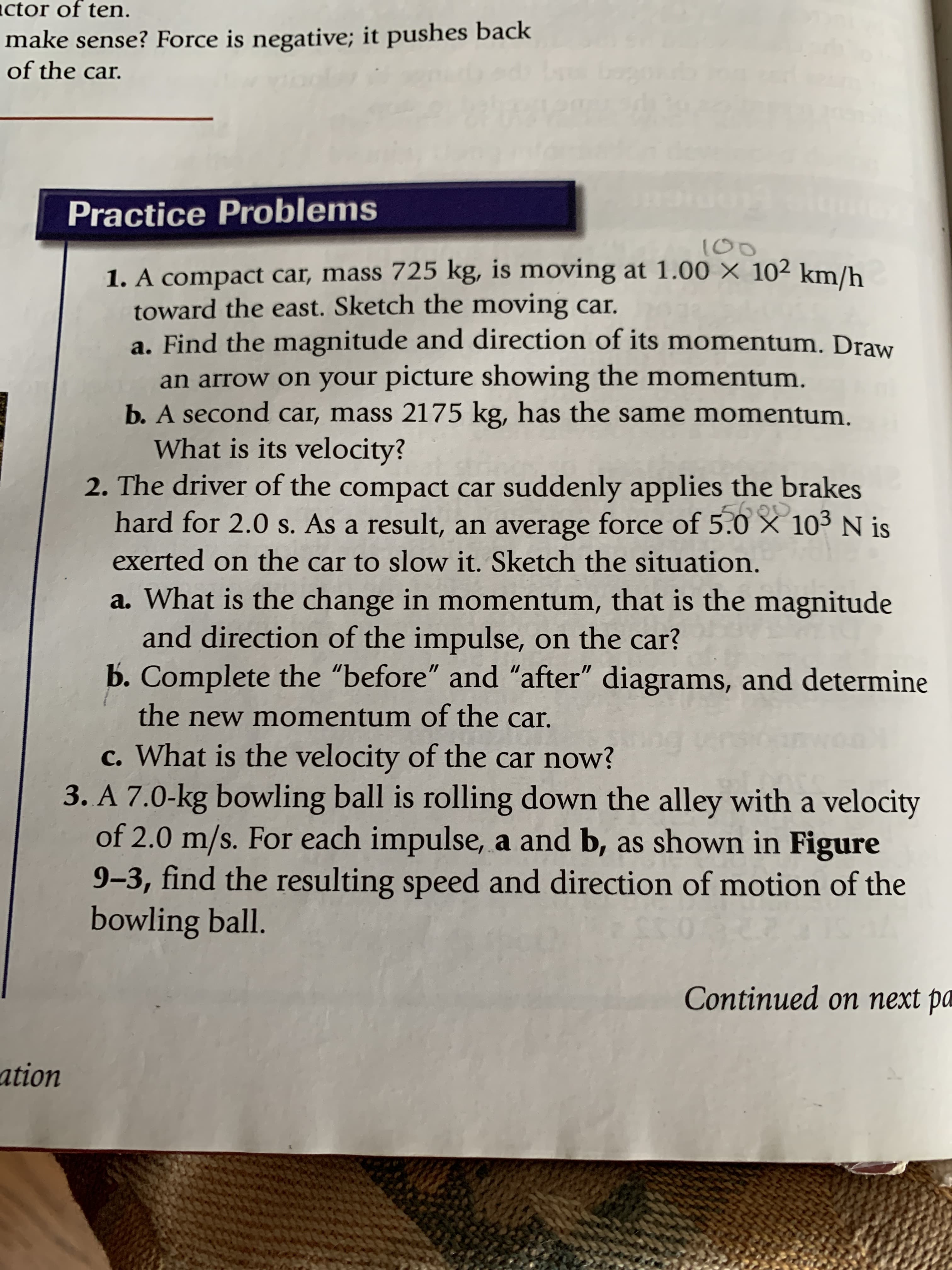 100
1. A compact car, mass 725 kg, is moving at 1.00 × 10² km/h
toward the east. Sketch the moving car.
a. Find the magnitude and direction of its momentum. Draw
an arrow on your picture showing the momentum.
b. A second car, mass 2175 kg, has the same momentum.
What is its velocity?
