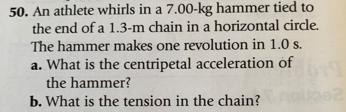50. An athlete whirls in a 7.00-kg hammer tied to
the end of a 1.3-m chain in a horizontal circle.
The hammer makes one revolution in 1.0 s.
a. What is the centripetal acceleration of
the hammer?
b. What is the tension in the chain?
