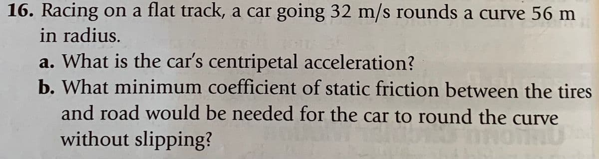 16. Racing on a flat track, a car going 32 m/s rounds a curve 56 m
in radius.
a. What is the car's centripetal acceleration?
b. What minimum coefficient of static friction between the tires
and road would be needed for the car to round the curve
without slipping?
