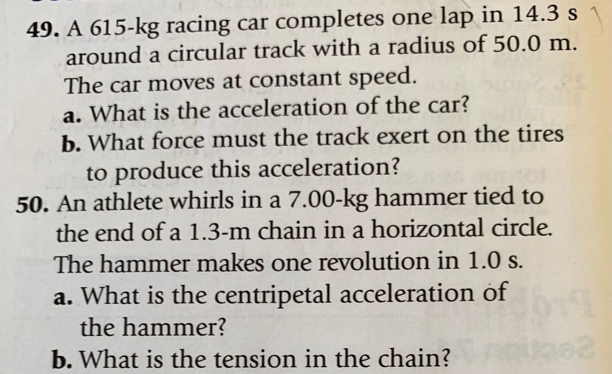 49. A 615-kg racing car completes one lap in 14.3 s
around a circular track with a radius of 50.0 m.
The car moves at constant speed.
a. What is the acceleration of the car?
b. What force must the track exert on the tires
to produce this acceleration?
50. An athlete whirls in a 7.00-kg hammer tied to
the end of a 1.3-m chain in a horizontal circle.
The hammer makes one revolution in 1.0 s.
a. What is the centripetal acceleration of
the hammer?
b. What is the tension in the chain?
