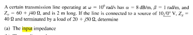 A certain transmission line operating at w = 10° rad/s has a = 8 dB/m, B = 1 rad/m, and
Z, = 60 + j40 N, and is 2 m long. If the line is connected to a source of 10/0° V, Z =
40 N and terminated by a load of 20 + j50 N, determine
(a) The input impedance
