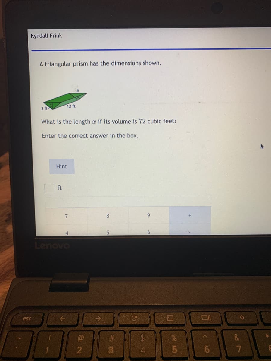 Kyndall Frink
A triangular prism has the dimensions shown.
12 ft
3 ft
What is the length x if its volume is 72 cubic feet?
Enter the correct answer in the box.
Hint
ft
7
8
9.
4.
6.
Lenovo
口1
esc
$4
&
