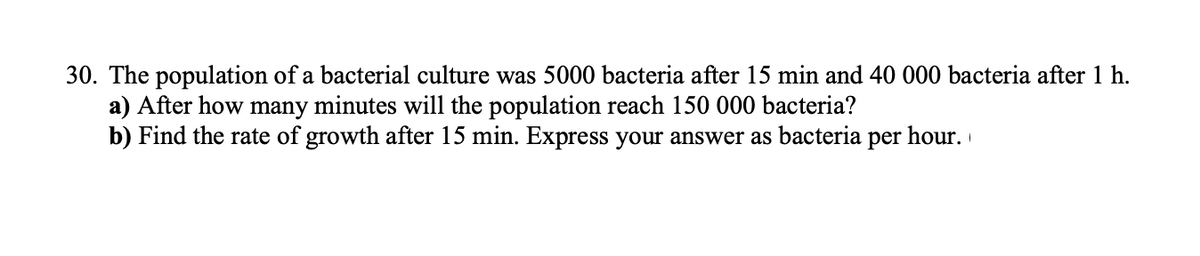 30. The population of a bacterial culture was 5000 bacteria after 15 min and 40 000 bacteria after 1 h.
a) After how many minutes will the population reach 150 000 bacteria?
b) Find the rate of growth after 15 min. Express your answer as bacteria per hour.