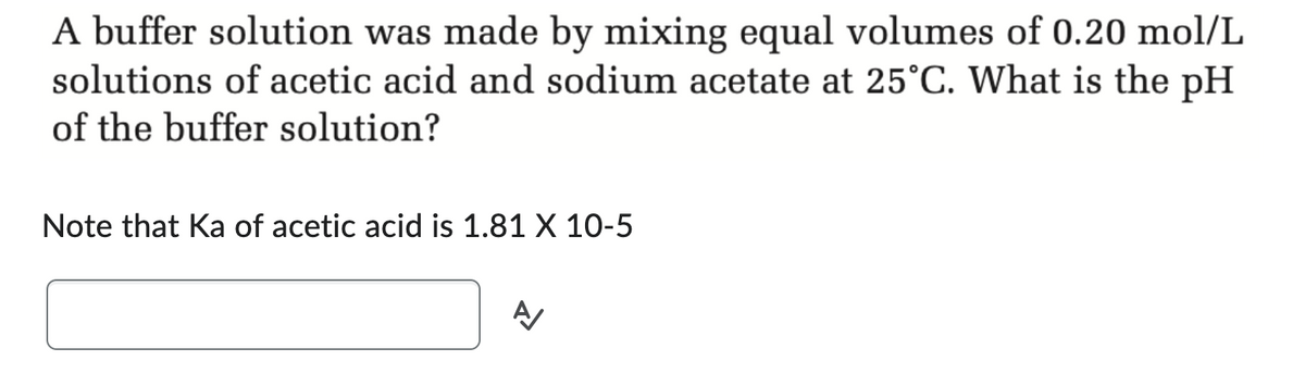 A buffer solution was made by mixing equal volumes of 0.20 mol/L
solutions of acetic acid and sodium acetate at 25°C. What is the pH
of the buffer solution?
Note that Ka of acetic acid is 1.81 X 10-5
A