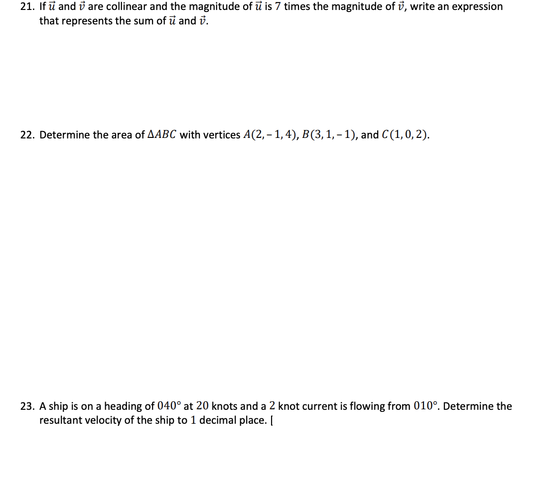 21. If u and are collinear and the magnitude of u is 7 times the magnitude of v, write an expression
that represents the sum of u and v.
22. Determine the area of AABC with vertices A(2,− 1, 4), B(3, 1, − 1), and C(1, 0, 2).
23. A ship is on a heading of 040° at 20 knots and a 2 knot current is flowing from 010°. Determine the
resultant velocity of the ship to 1 decimal place. [