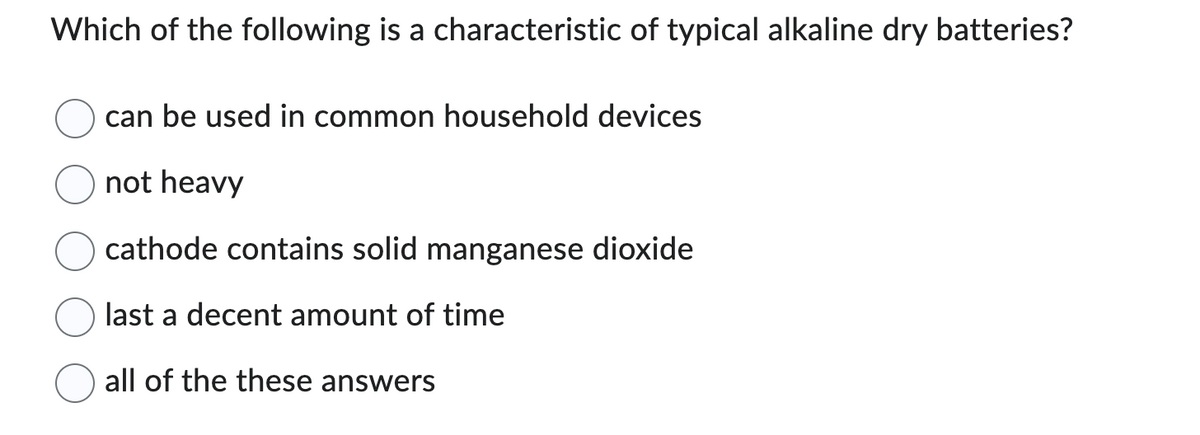 Which of the following is a characteristic of typical alkaline dry batteries?
can be used in common household devices
not heavy
cathode contains solid manganese dioxide
last a decent amount of time
all of the these answers