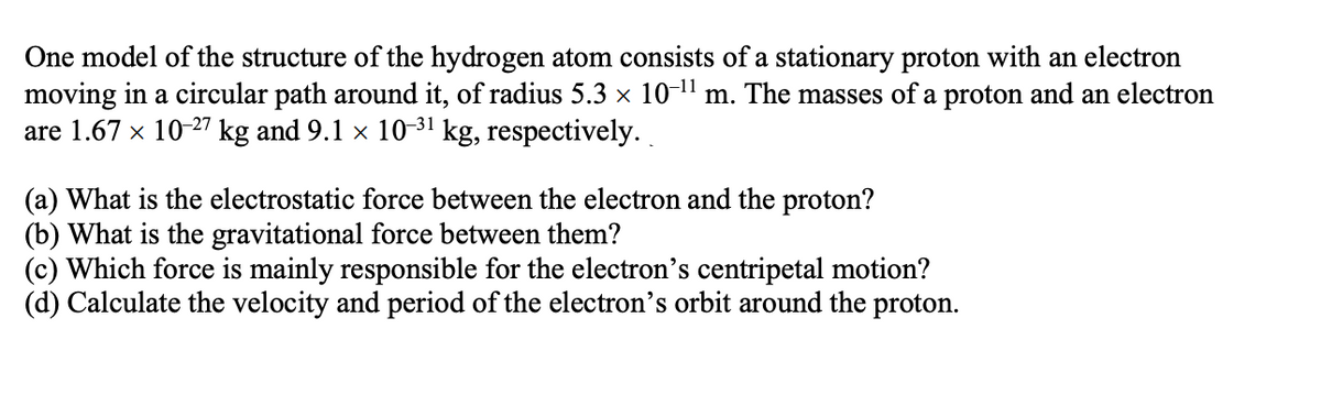 One model of the structure of the hydrogen atom consists of a stationary proton with an electron
moving in a circular path around it, of radius 5.3 × 10-¹¹ m. The masses of a proton and an electron
are 1.67 × 10-27 kg and 9.1 × 10-³¹ kg, respectively.
(a) What is the electrostatic force between the electron and the proton?
(b) What is the gravitational force between them?
(c) Which force is mainly responsible for the electron's centripetal motion?
(d) Calculate the velocity and period of the electron's orbit around the proton.
