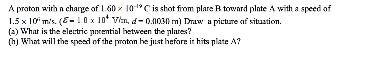 A proton with a charge of 1.60 × 10-¹9 C is shot from plate B toward plate A with a speed of
1.5 × 106 m/s. (= 1.0 × 10* V/m, d = 0.0030 m) Draw a picture of situation.
(a) What is the electric potential between the plates?
(b) What will the speed of the proton be just before it hits plate A?