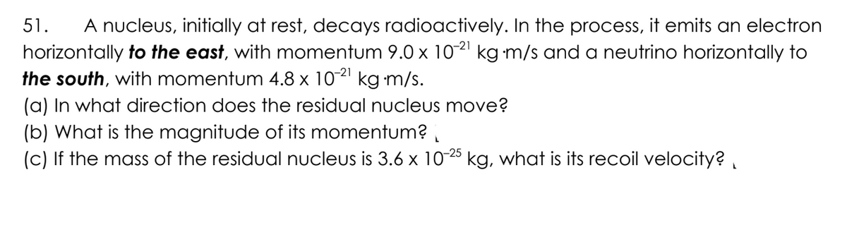 51.
A nucleus, initially at rest, decays radioactively. In the process, it emits an electron
horizontally to the east, with momentum 9.0 x 10-²¹ kg⋅m/s and a neutrino horizontally to
the south, with momentum 4.8 x 10-²¹ kgm/s.
(a) In what direction does the residual nucleus move?
(b) What is the magnitude of its momentum?
(c) If the mass of the residual nucleus is 3.6 x 10-25 kg, what is its recoil velocity?