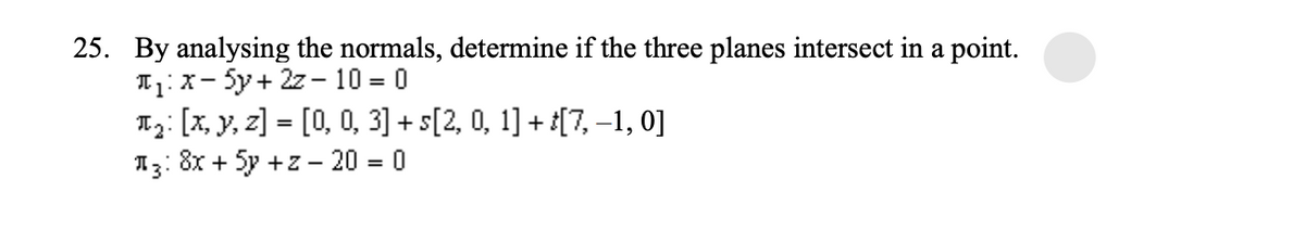 25. By analysing the normals, determine if the three planes intersect in a point.
T₁: X-5y+ 2z - 10 = 0
T₂: [x, y, z] = [0, 0, 3] + s[2, 0, 1] + t[7, −1, 0]
3: 8x + 5y +z - 20 = 0