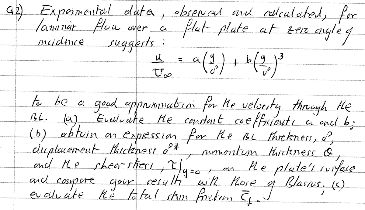 G2) Expeimental elut a
lanunar Pleu
, ebsened encd eaileulated,
for
Hlut plute at ze1o
angle.
c/aseNed and
over
meidence
suggerts:
a(3)
to
t b/y
a rva i . A
.a, .... A
.. , in t ".
e be a
good appomrubioi for He velsuity
Eveilu ate He consteut
thriegh
He
BL.
coeffrieute
encl b;
CL
(b) obtuin
dirplememeut thickness P*
encl the shearshes,tl4=o en.
en expessionfer he BL thickness,
momentem Huickness &,
Hhe plate's iuifae
Blasius. (c)
nor
end
r
resulti with Phore
corpere gour
eu elu ite Hě to fal shimfretm C
