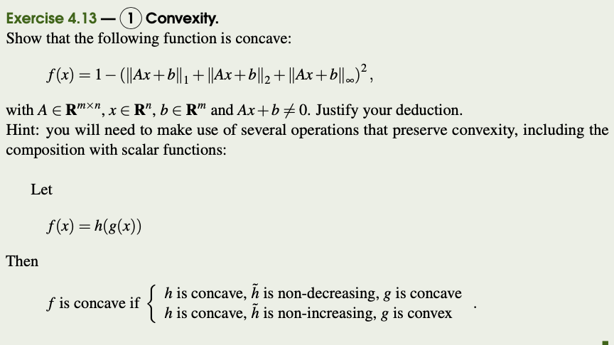 Exercise 4.13 –(1) Convexity.
Show that the following function is concave:
f (x) = 1 – (||Ax+b|l, + ||Ax+b||2+ ||Ax+b||m)²,
with A E R"X", xE R", b E R" and Ax+b + 0. Justify your deduction.
Hint: you will need to make use of several operations that preserve convexity, including the
composition with scalar functions:
Let
f(x) = h(g(x))
Then
of
{
h is concave, h is non-decreasing, g is concave
h is concave, h is non-increasing, g is convex
f is concave if

