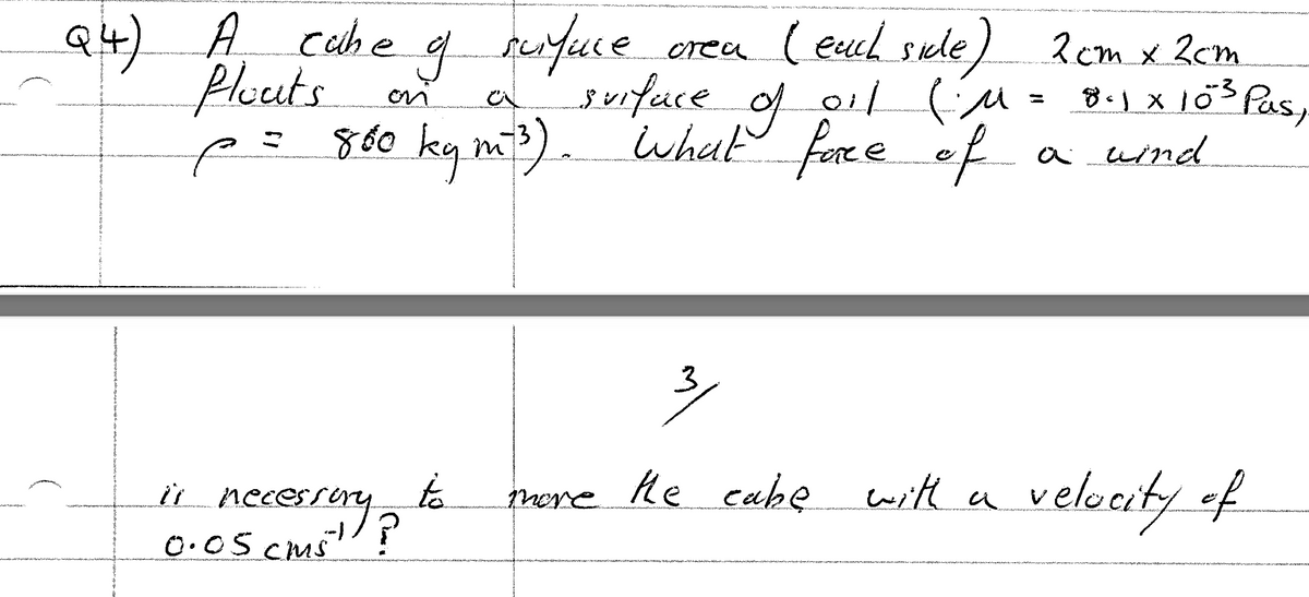 A cahe
perfuce
erea ) 2 cm x 2cm
(eucl sule
Q4)
Plouts
p= 860 kg m) whut fore eof
of
a of (M - 8.1xö3 Pas,
surfuce
a uind
3/
velocity of
it necesray
to
necesrory?
mere he eake
with a
0.05 CMS
