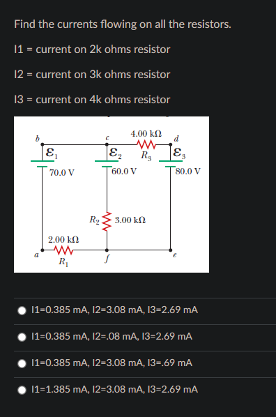 Find the currents flowing on all the resistors.
|1 = current on 2k ohms resistor
12 = current on 3k ohms resistor
13 = current on 4k ohms resistor
b
4.00 kN
d
R3
70.0 V
T60.0 V
80.0 V
R2
3.00 kN
2.00 kN
R1
1=0.385 mA, 12=3.08 mA, 13=2.69 mA
11=0.385 mA, 12=.08 mA, 13=2.69 mA
11=0.385 mA, 12=3.08 mA, 13=.69 mA
|1=1.385 mA, 12=3.08 mA, 13=2.69 mA
