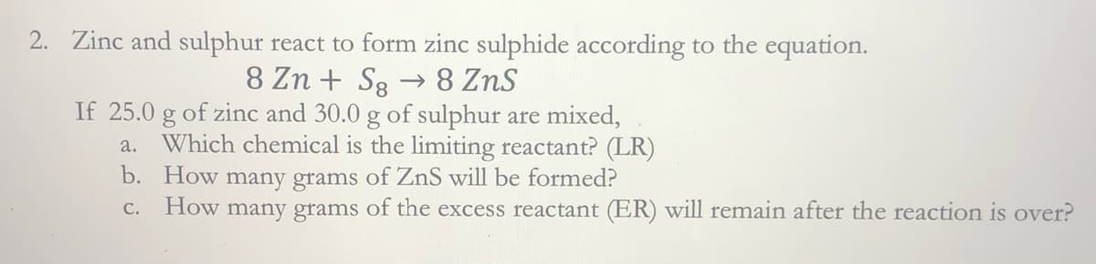 2. Zinc and sulphur react to form zinc sulphide according to the equation.
→ 8 ZnS
8 Zn + S8
If 25.0 g of zinc and 30.0 g of sulphur are mixed,
Which chemical is the limiting reactant? (LR)
b. How many grams of ZnS will be formed?
a.
How many grams of the excess reactant (ER) will remain after the reaction is over?
С.
