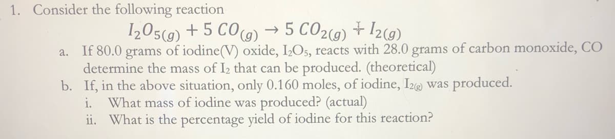 1. Consider the following reaction
I205(9) + 5 CO)
→ 5 CO2(9) + 12(9)
a. If 80.0 grams of iodine(V) oxide, IO5, reacts with 28.0 grams of carbon monoxide, CO
determine the mass of I2 that can be produced. (theoretical)
b. If, in the above situation, only 0.160 moles, of iodine, I2@ was produced.
What mass of iodine was produced? (actual)
ii. What is the percentage yield of iodine for this reaction?
i.
