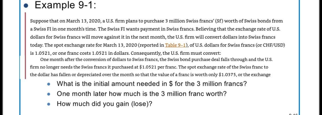 Example 9-1:
Suppose that on March 13, 2020, a U.S. firm plans to purchase 3 million Swiss francs' (Sf) worth of Swiss bonds from
a Swiss FI in one month's time. The Swiss FI wants payment in Swiss francs. Believing that the exchange rate of U.S.
dollars for Swiss francs will move against it in the next month, the U.S. firm will convert dollars into Swiss francs
today. The spot exchange rate for March 13, 2020 (reported in Table 9-1), of U.S. dollars for Swiss francs (or CHF/USD)
is 1.0521, or one franc costs 1.0521 in dollars. Consequently, the U.S. firm must convert:
One month after the conversion of dollars to Swiss francs, the Swiss bond purchase deal falls through and the U.S.
firm no longer needs the Swiss francs it purchased at $1.0521 per franc. The spot exchange rate of the Swiss franc to
the dollar has fallen or depreciated over the month so that the value of a franc is worth only $1.0375, or the exchange
•
What is the initial amount needed in $ for the 3 million francs?
•
One month later how much is the 3 million franc worth?
•
How much did you gain (lose)?