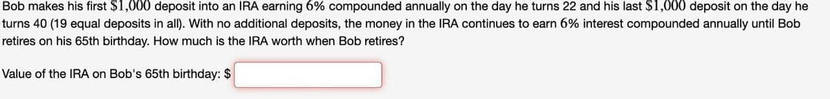 Bob makes his first $1,000 deposit into an IRA earning 6% compounded annually on the day he turns 22 and his last $1,000 deposit on the day he
turns 40 (19 equal deposits in all). With no additional deposits, the money in the IRA continues to earn 6% interest compounded annually until Bob
retires on his 65th birthday. How much is the IRA worth when Bob retires?
Value of the IRA on Bob's 65th birthday: $