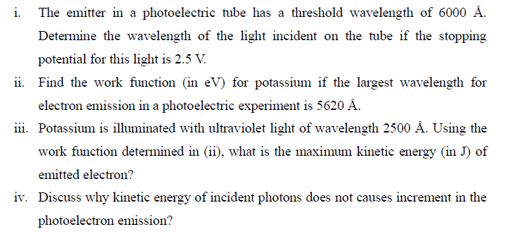 i. The emitter in a photoelectric tube has a threshold wavelength of 6000 Å.
Determine the wavelength of the light incident on the tube if the stopping
potential for this light is 2.5 V.
ii. Find the work function (in eV) for potassium if the largest wavelength for
electron emission in a photoelectric experiment is 5620 Å.
iii. Potassium is illuminated with ultraviolet light of wavelength 2500 Å. Using the
work function determined in (ii), what is the maximum kinetic energy (in J) of
emitted electron?
iv. Discuss why kinetic energy of incident photons does not causes increment in the
photoelectron emission?
