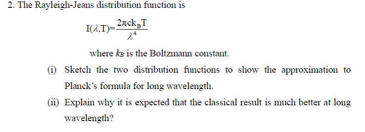 2. The Rayleigh-Jeans distribution function is
I(^,T)=²
2лck³T
24
where kB is the Boltzmann constant.
(1) Sketch the two distribution functions to show the approximation to
Planck's formula for long wavelength.
(ii) Explain why it is expected that the classical result is much better at long
wavelength?