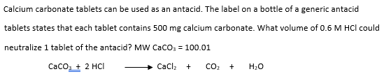 Calcium carbonate tablets can be used as an antacid. The label on a bottle of a generic antacid
tablets states that each tablet contains 500 mg calcium carbonate. What volume of 0.6 M HCI could
neutralize 1 tablet of the antacid? MW CaCO3 = 100.01
CaCO3 + 2 HCI
CaCl₂ +
CO₂
+ H₂O