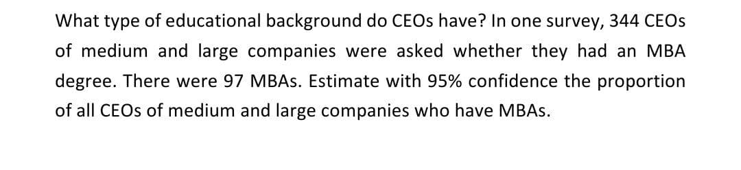 What type of educational background do CEOs have? In one survey, 344 CEOs
of medium and large companies were asked whether they had an MBA
degree. There were 97 MBAs. Estimate with 95% confidence the proportion
of all CEOs of medium and large companies who have MBAs.