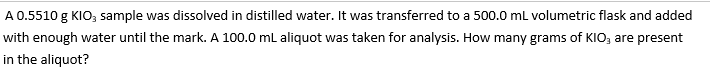 A 0.5510 g KIO3 sample was dissolved in distilled water. It was transferred to a 500.0 mL volumetric flask and added
with enough water until the mark. A 100.0 mL aliquot was taken for analysis. How many grams of KIO3 are present
in the aliquot?