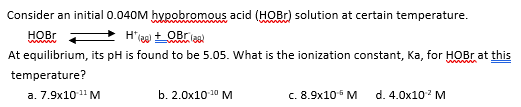 Consider an initial 0.040M hypobromous acid (HOBr) solution at certain temperature.
HOBr
H*(a) + Ora)
At equilibrium, its pH is found to be 5.05. What is the ionization constant, Ka, for HOBr at this
temperature?
b. 2.0x10-¹⁰ M
c. 8.9x10¹ M
d. 4.0x10¹² M
a. 7.9x10-¹¹ M