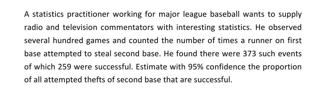 A statistics practitioner working for major league baseball wants to supply
radio and television commentators with interesting statistics. He observed
several hundred games and counted the number of times a runner on first
base attempted to steal second base. He found there were 373 such events
of which 259 were successful. Estimate with 95% confidence the proportion
of all attempted thefts of second base that are successful.