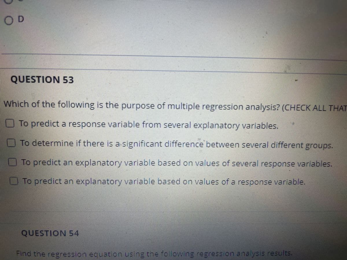 O D
QUESTION 53
Which of the following is the purpose of multiple regression analysis? (CHECK ALL THAT
To predict a response variable from several explanatory variables.
To determine if there is a significant difference between several different groups.
To predict an explanatory variable based on values of several response variables.
To predict an explanatory variable based on values of a response variable.
QUESTION 54
Find the regression eguaton using the folowing regression analyss results.
