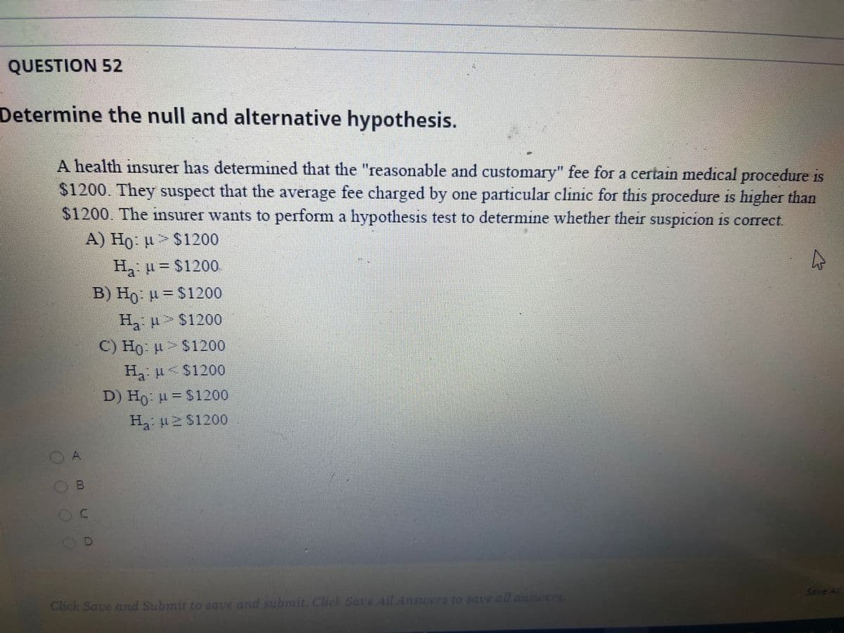 QUESTION 52
Determine the null and alternative hypothesis.
A health insurer has detemined that the "reasonable and customary" fee for a certain medical procedure is
$1200. They suspect that the average fee charged by one particular clinic for this procedure is higher than
$1200. The insurer wants to perform a hypothesis test to determine whether their suspicion is correct.
A) Ho: µ> $1200
H u= $1200
B) Ho u = $1200
H u > $1200
C) Ho µ> $1200
H u< $1200
D) Ho µ = $1200
H u S1200
A,
Save Al
Click Save and Submit to save and submit. Cuck Sate All Answers to save all answers.
OOO
