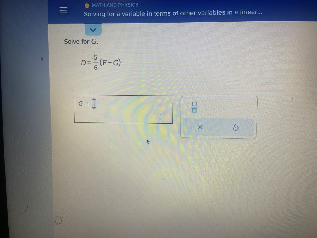 |||
MATH AND PHYSICS
Solving for a variable in terms of other variables in a linear...
Solve for G.
D=--(F-G)
G =
00
X