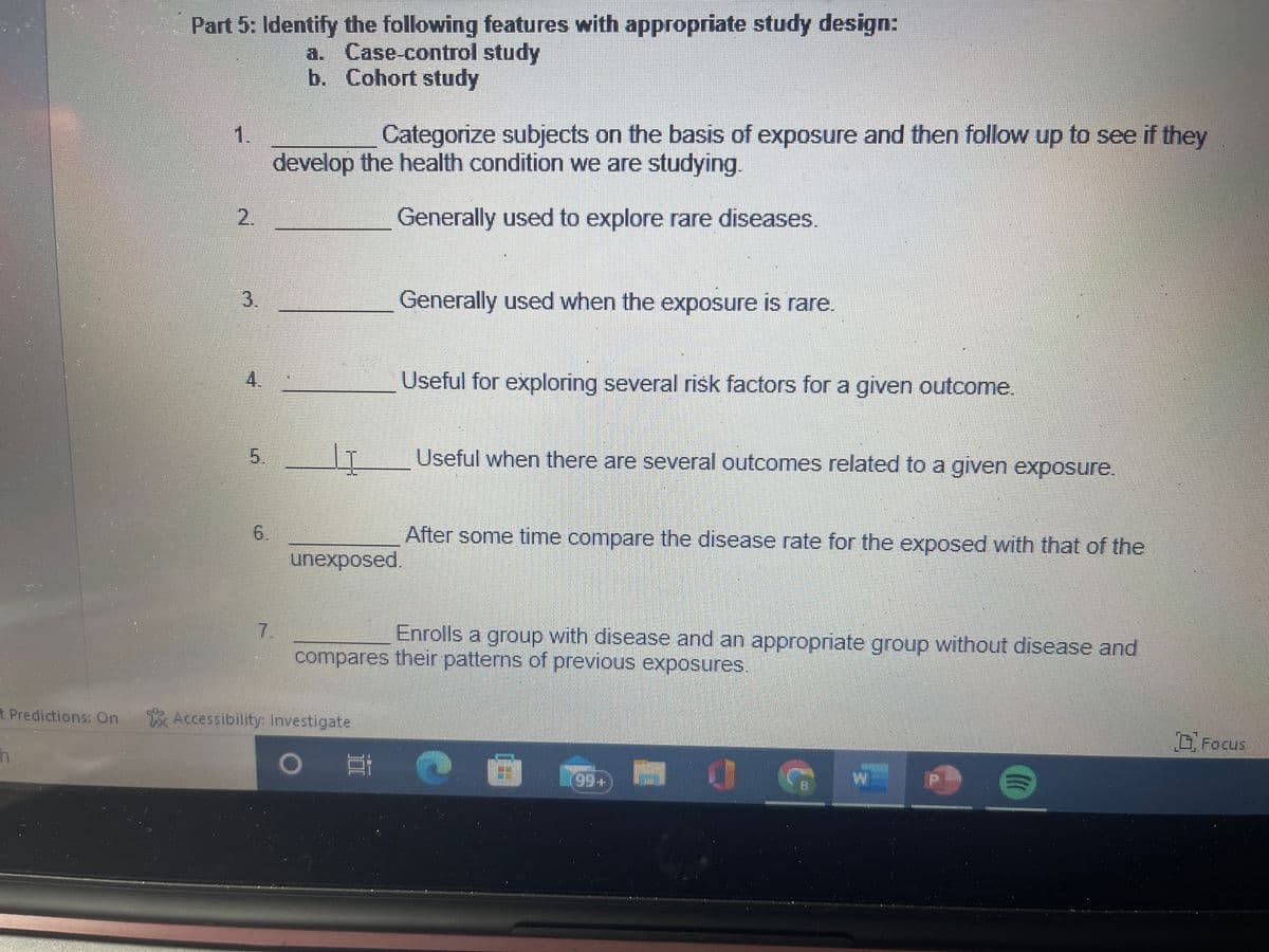 Part 5: Identify the following features with appropriate study design:
a. Case-control study
b. Cohort study
1.
3.
4.
5.
6
Categorize subjects on the basis of exposure and then follow up to see if they
develop the health condition we are studying.
Generally used to explore rare diseases.
7.
LI
Generally used when the exposure is rare.
unexposed.
t Predictions: On Accessibility: Investigate
h
Useful for exploring several risk factors for a given outcome.
Ei
Useful when there are several outcomes related to a given exposure.
Enrolls a group with disease and an appropriate group without disease and
compares their patterns of previous exposures.
After some time compare the disease rate for the exposed with that of the
H
0
(
Focus