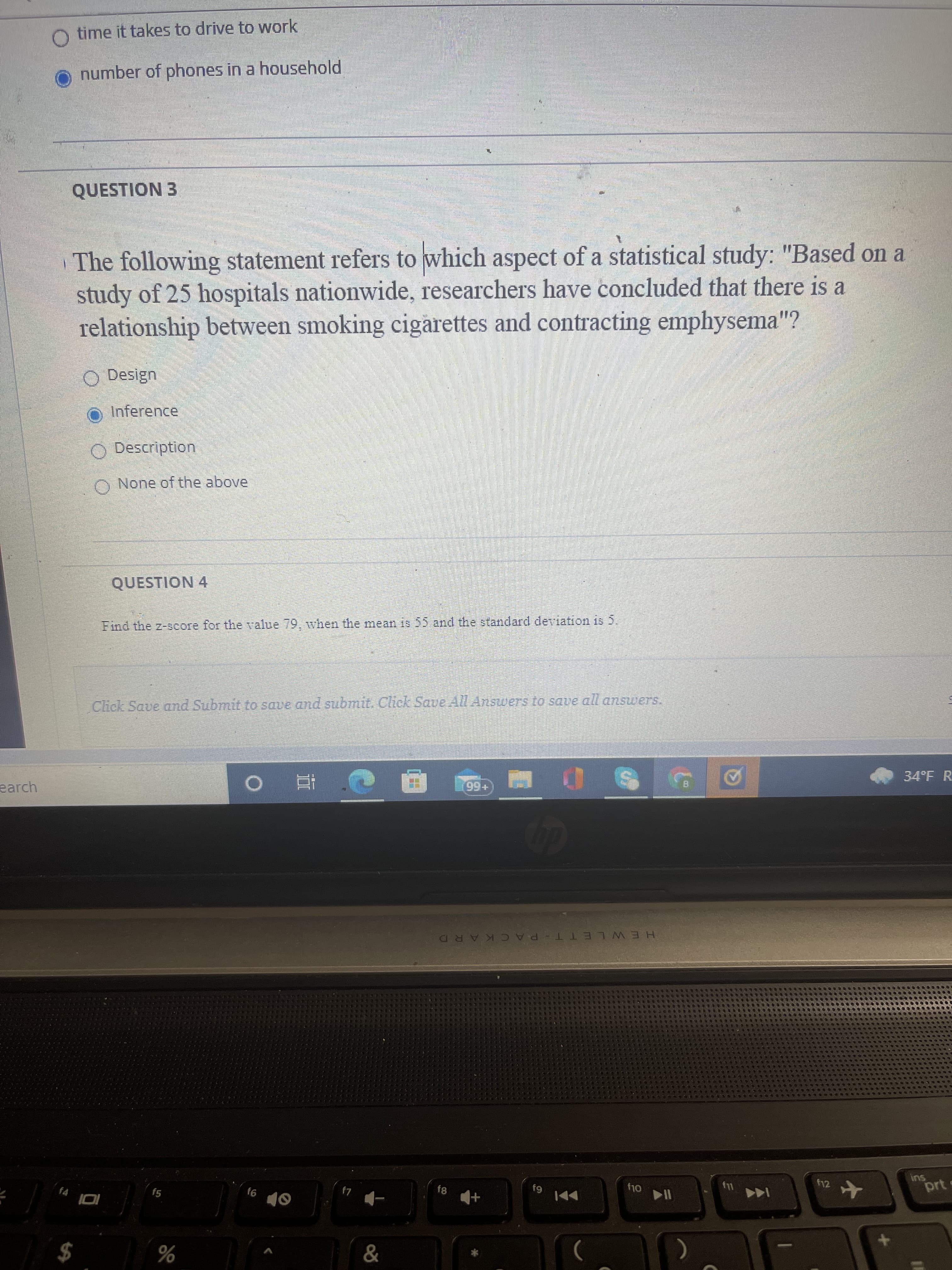 O time it takes to drive to work
number of phones in a household
QUESTION 3
The following statement refers to which aspect of a statistical study: "Based on a
study of 25 hospitals nationwide, researchers have concluded that there is a
relationship between smoking cigarettes and contracting emphysema"?
O Design
O Inference
O Description
O None of the above
QUESTION 4
Find the z-score for the value 79, when the mean is 55 and the standard deviation is 5.
Click Save and Submit to save and submit. Click Save All Answers to save all answers.
earch
e直 0
+66
34°F R
HEWLETT-PACKARD
f5
9)
64
f12
Oly
ins
prt
$
%
