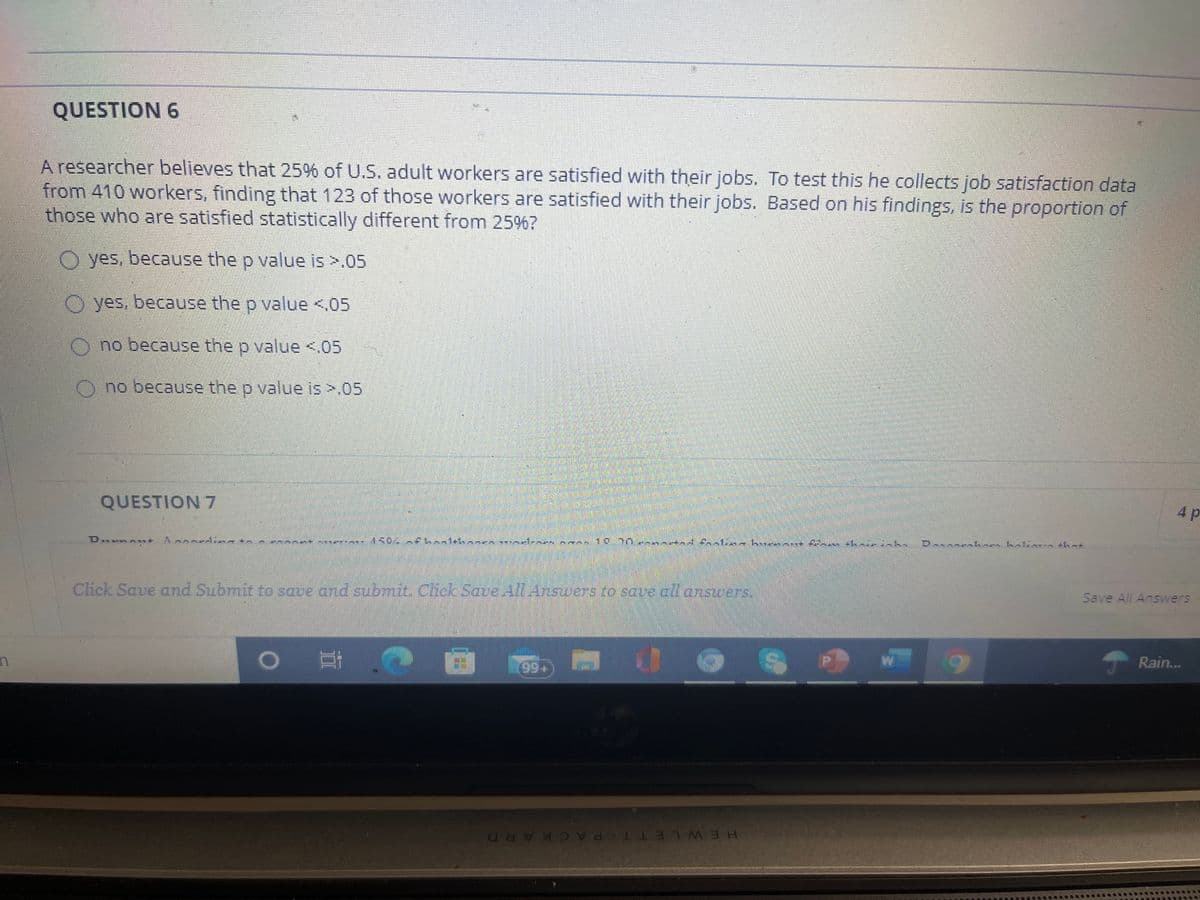 QUESTION 6
A researcher believes that 25% of U.S. adult workers are satisfied with their jobs. To test this he collects job satisfaction data
from 410 workers, finding that 123 of those workers are satisfied with their jobs. Based on his findings, is the proportion of
those who are satisfied statistically different from 25%?
O yes. because the p value is >.05
O yes. because the o value <,05
O no because the p value <.05
Ono because the p value is >.05
4p
QUESTION 7
Save All Answers
Click Save and Submit to save and submit. Chck Save All Answers to save all answes.
Rain.
+66
H.EWLETT PACKARD
H.E WLE
