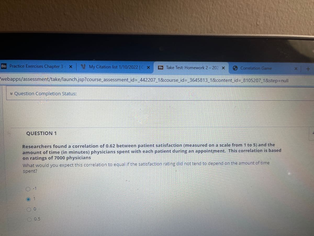 Bb Practice Exercises Chapter 3 x V My Citation list 1/10/2022 |CX
Bb Take Test: Homework 2 – 202 X
Correlation Game
webapps/assessment/take/launch.jsp?course_assessment_id%3=_442207_1&course_id%3_3645813_1&content_id%3=_8105207_1&step3Dnull
* Question Completion StatuS:
QUESTION 1
Researchers found a correlation of 0.62 between patient satisfaction (measured on a scale from 1 to 5) and the
amount of time (in minutes) physicians spent with each patient during an appointment. This correlation is based
on ratings of 7000 physicians
What would you expect this correlation to equal if the satisfaction rating did not tend to depend on the amount of time
spent?
O-1
00.5
