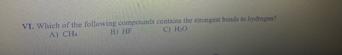 VI. Which of the following compounds contains the strongest bonds to hydrogen?
B) HF
A) CH4
C) H₂O