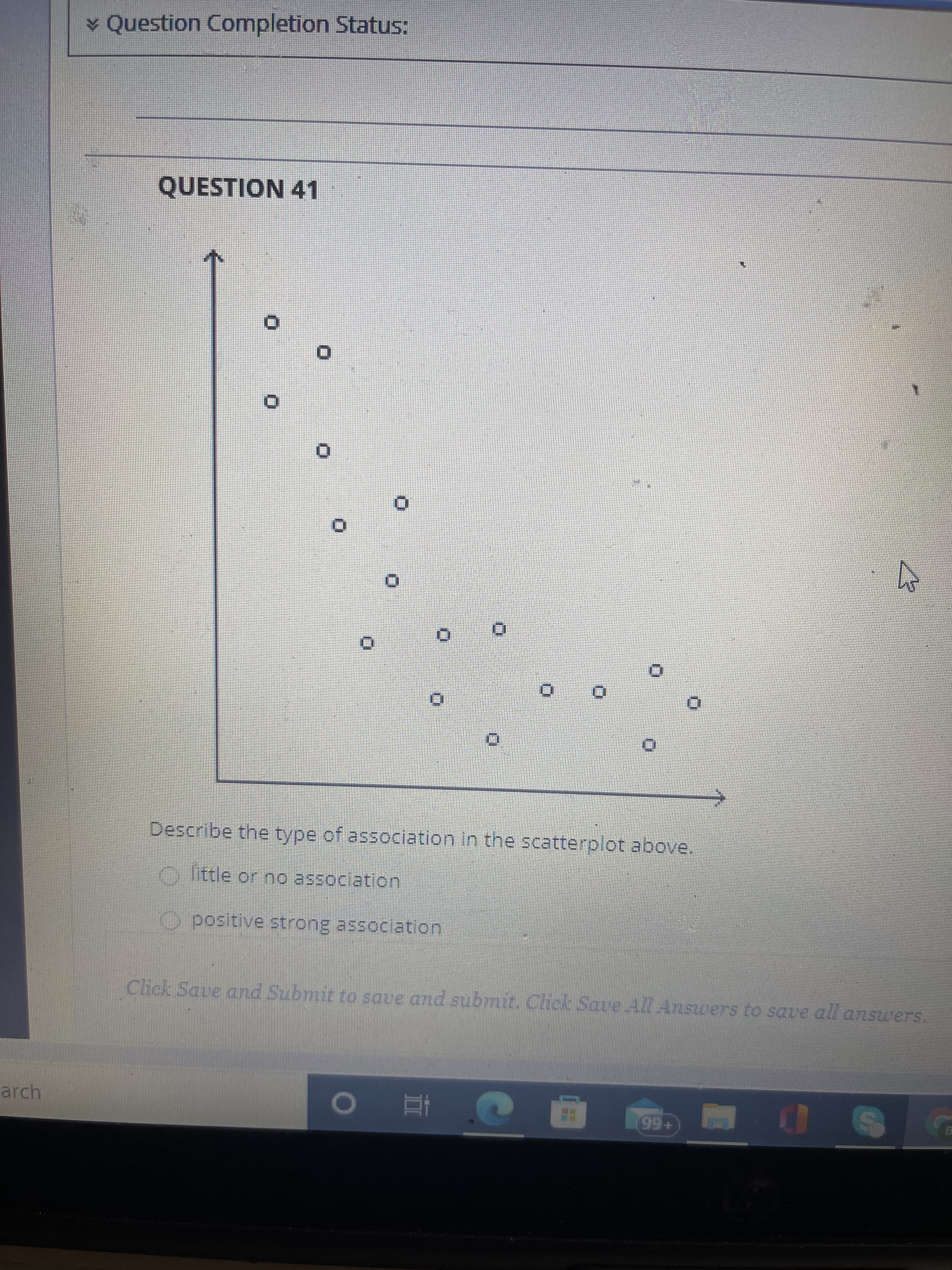 ¥ Question Completion Status:
QUESTION 41
Describe the type of association in the scatterplot above.
y little or no association
O positive strong association
Click Saue and Submit to save and submit. Click Save All Answers to save all answers
arch
+66
|回 五o
