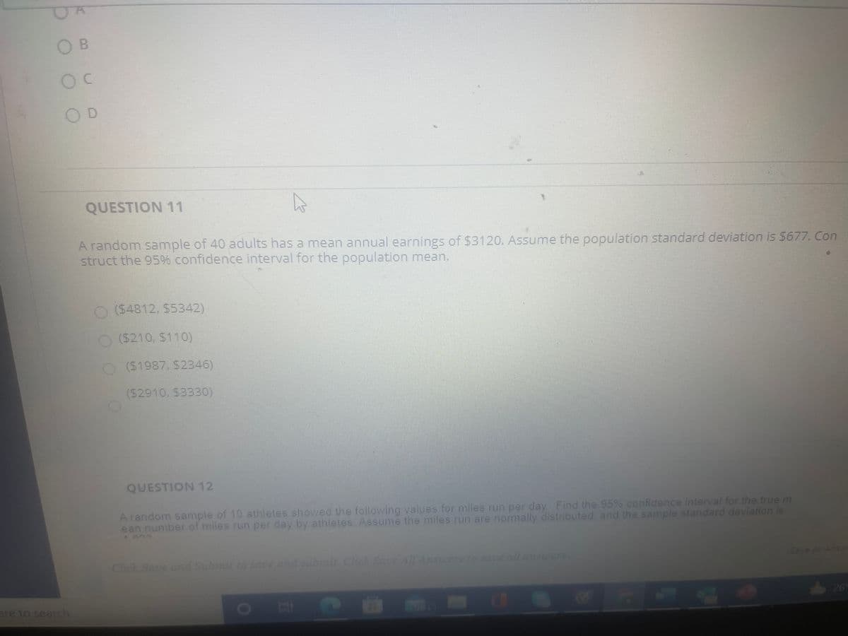 OB
OD
QUESTION 11
A random sample of 40 adults has a mean annual earnings of $3120. Assume the population standard deviation is $677. Con
struct the 95 confidence interval for the population mean.
O (54812, $5342)
O6210, $110)
O(S1987, $2346)
(52910, $3330)
QUESTION 12
A random sample of 10 athletes showed thhe following values for miles run per day Find the 95% confidence interval for the true m
ean number of miles run per day by athletes. Assume the miles run are normally distributed and the sample standard deviation is
Click Save nd Submit o saeand s n CluSe All Answers to saueallaner
Save AAns
ere to search
EUG
26
