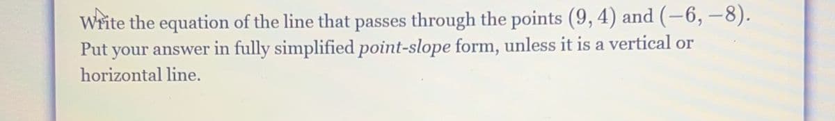 Write the equation of the line that passes through the points (9, 4) and (–6, –8).
Put your answer in fully simplified point-slope form, unless it is a vertical or
horizontal line.
